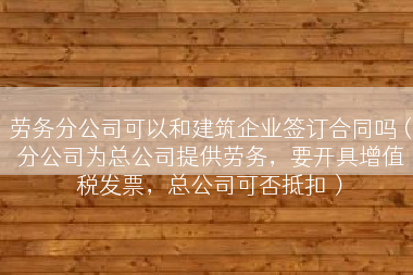 劳务分公司可以和建筑企业签订合同吗（分公司为总公司提供劳务，要开具增值税发票，总公司可否抵扣）