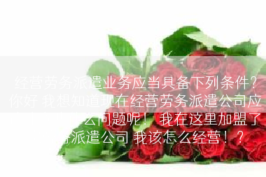 经营劳务派遣业务应当具备下列条件？你好 我想知道现在经营劳务派遣公司应该注意些什么问题呢！ 我在这里加盟了家劳务派遣公司 我该怎么经营！？