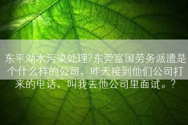 东平湖水污染处理?东莞富国劳务派遣是个什么样的公司，昨天接到他们公司打来的电话，叫我去他公司里面试。?