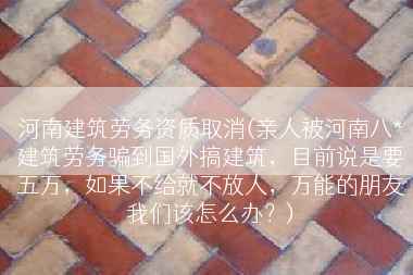 河南建筑劳务资质取消(亲人被河南八*建筑劳务骗到国外搞建筑，目前说是要五万，如果不给就不放人，万能的朋友我们该怎么办？)