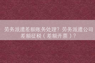 劳务派遣差额账务处理？劳务派遣公司差额征税（差额开票）？