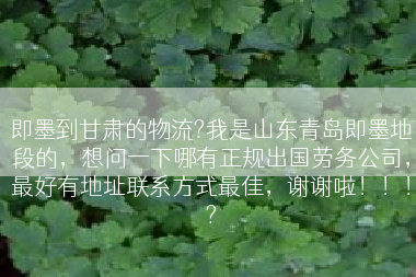即墨到甘肃的物流?我是山东青岛即墨地段的，想问一下哪有正规出国劳务公司，最好有地址联系方式最佳，谢谢啦！！！?