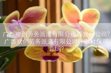 广州欢创劳务派遣有限公司西安分公司?广西欢创劳务派遣有限公司代缴社保可靠吗?