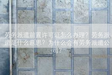 劳务派遣前置许可证怎么办理？劳务派遣是什么意思？为什么会有劳务派遣公司？