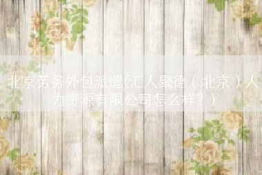 北京劳务外包派遣(汇人聚德（北京）人力资源有限公司怎么样？)