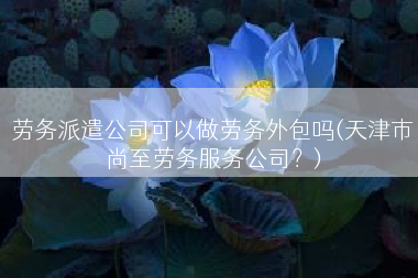 劳务派遣公司可以做劳务外包吗(天津市尚至劳务服务公司？)