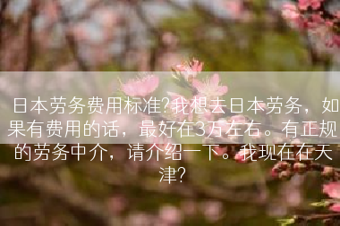 日本劳务费用标准?我想去日本劳务，如果有费用的话，最好在3万左右。有正规的劳务中介，请介绍一下。我现在在天津?