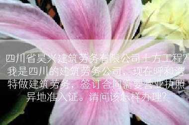 四川省昊兴建筑劳务有限公司土方工程?我是四川的建筑劳务公司，现在呼和浩特做建筑劳务，签订合同需要营业执照异地准入证。请问该怎样办理?