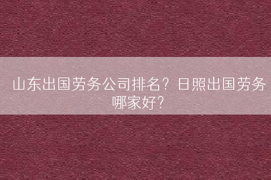 山东出国劳务公司排名？日照出国劳务哪家好？