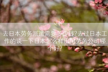 去日本劳务派遣需要多少钱?去过日本工作的谈一下日本怎么样出国劳务公司哪个好?