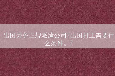 出国劳务正规派遣公司?出国打工需要什么条件。?