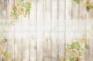 出国劳务招聘信息网？出国劳务公司招聘都是真的假的？有没有什么危险？怎么才能不上当受骗？