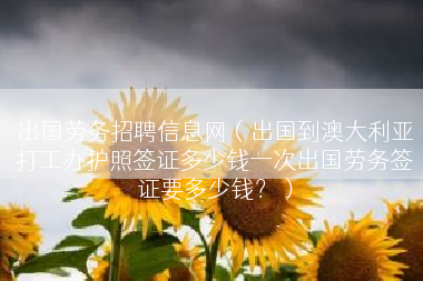 出国劳务招聘信息网（出国到澳大利亚打工办护照签证多少钱一次出国劳务签证要多少钱？）