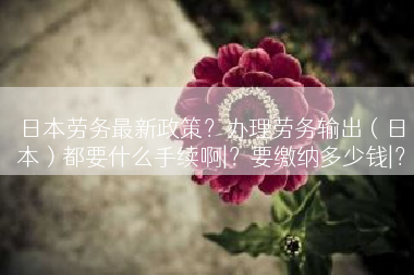 日本劳务最新政策?办理劳务输出(日本)都要什么手续啊|?要缴纳多少钱|? 日本劳务最新政策?办理劳务输出(日本)都要什么手续啊|?要缴纳多少钱|?