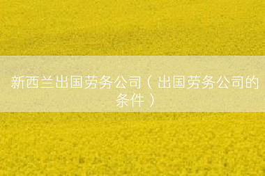 新西兰出国劳务公司（出国劳务公司的条件）