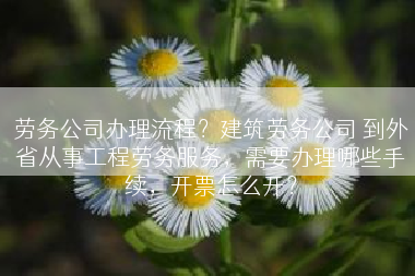 劳务公司办理流程？建筑劳务公司 到外省从事工程劳务服务，需要办理哪些手续，开票怎么开？