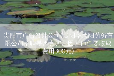贵阳市广告设计公司(贵阳华荣阳劳务有限公司招聘是否真实，因为他们要收取费用300元)