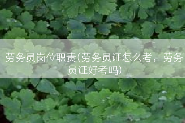 劳务员岗位职责(劳务员证怎么考，劳务员证好考吗)