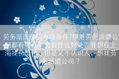 劳务派遣资质办理条件?规范劳务派遣公司都有哪些？会有什么好处？我想在上海找份工作，但是又不认识人，想找劳务派遣公司.?