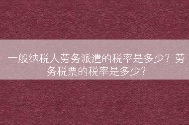 一般纳税人劳务派遣的税率是多少？劳务税票的税率是多少？