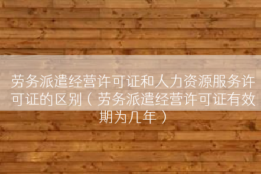 劳务派遣经营许可证和人力资源服务许可证的区别（劳务派遣经营许可证有效期为几年）