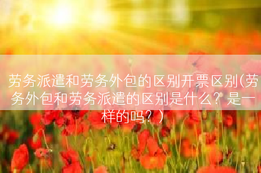 劳务派遣和劳务外包的区别开票区别(劳务外包和劳务派遣的区别是什么？是一样的吗？)