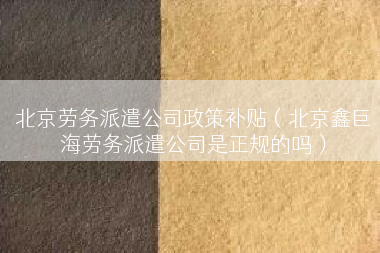 北京劳务派遣公司政策补贴（北京鑫巨海劳务派遣公司是正规的吗）
