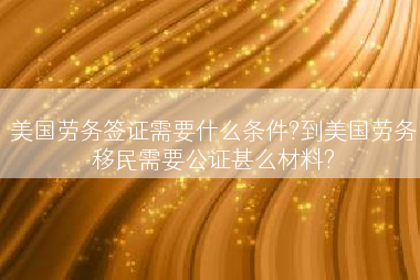 美国劳务签证需要什么条件?到美国劳务移民需要公证甚么材料?