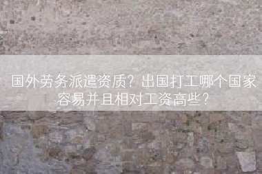 国外劳务派遣资质？出国打工哪个国家容易并且相对工资高些？