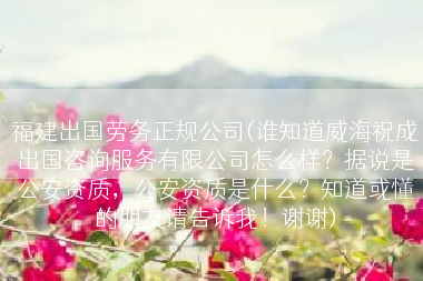 福建出国劳务正规公司(谁知道威海祝成出国咨询服务有限公司怎么样？据说是公安资质，公安资质是什么？知道或懂的朋友请告诉我！谢谢)