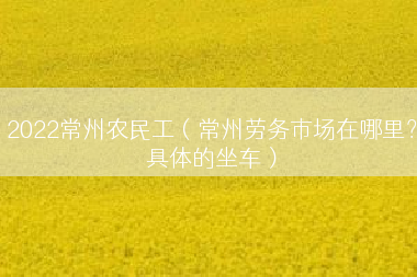2022常州农民工（常州劳务市场在哪里？具体的坐车）