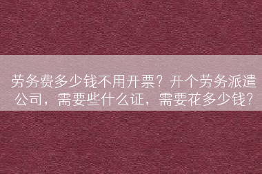 劳务费多少钱不用开票？开个劳务派遣公司，需要些什么证，需要花多少钱？