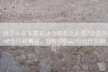 员工十年未签劳动合同怎么补偿?没签劳动合同被解雇，我能得到公司的什么赔偿?
