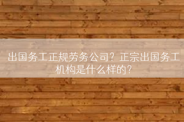 出国务工正规劳务公司？正宗出国务工机构是什么样的？