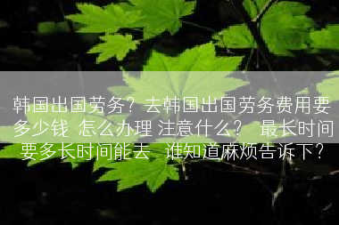 韩国出国劳务？去韩国出国劳务费用要多少钱  怎么办理 注意什么？  最长时间要多长时间能去   谁知道麻烦告诉下？