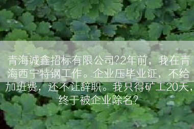 青海诚鑫招标有限公司?2年前，我在青海西宁特钢工作。企业压毕业证，不给加班费，还不让辞职。我只得矿工20天，终于被企业除名?