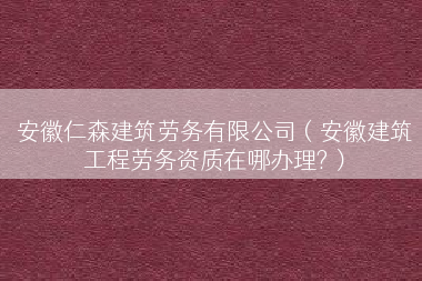 安徽仁森建筑劳务有限公司（安徽建筑工程劳务资质在哪办理?）
