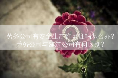 劳务公司有安全生产许可证吗怎么办？劳务公司与建筑公司有何区别？