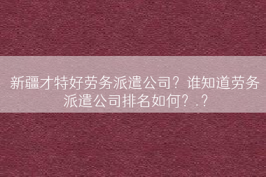 新疆才特好劳务派遣公司？谁知道劳务派遣公司排名如何？.？