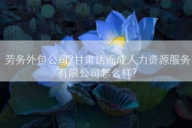劳务外包公司?甘肃达而成人力资源服务有限公司怎么样?