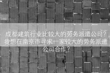 成都建筑行业比较大的劳务派遣公司？我想在南京市寻求一家较大的劳务派遣公司合作？