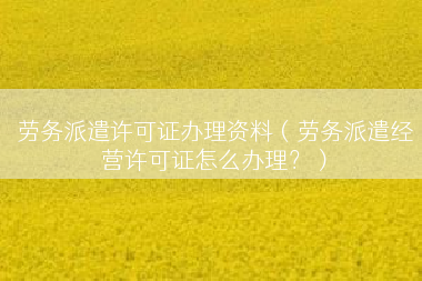 劳务派遣许可证办理资料（劳务派遣经营许可证怎么办理？）
