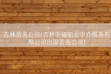 吉林劳务公司(吉林中福职业中介服务有限公司出国劳务公司)
