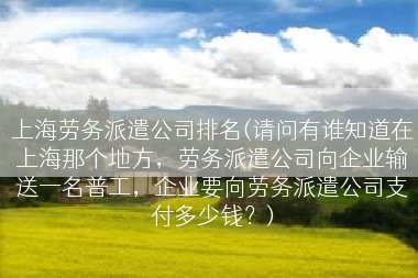 上海劳务派遣公司排名(请问有谁知道在上海那个地方，劳务派遣公司向企业输送一名普工，企业要向劳务派遣公司支付多少钱？)