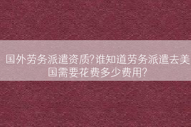 国外劳务派遣资质?谁知道劳务派遣去美国需要花费多少费用?