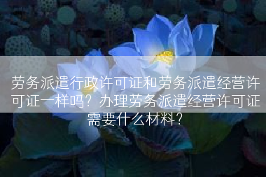 劳务派遣行政许可证和劳务派遣经营许可证一样吗？办理劳务派遣经营许可证需要什么材料？