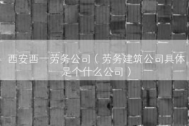 西安西一劳务公司（劳务建筑公司具体是个什么公司）
