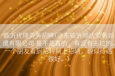 临沂代理劳务招聘(山东临沂顺达劳务派遣有限公司 是不是真的、有没有去过的。一个朋友看到招聘网上招聘。貌似待遇很好。)