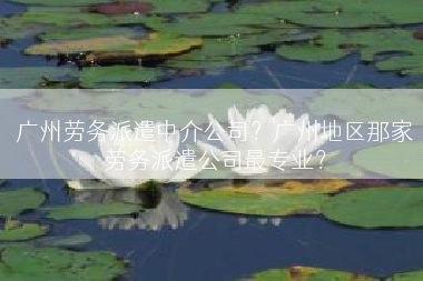 广州劳务派遣中介公司？广州地区那家劳务派遣公司最专业？