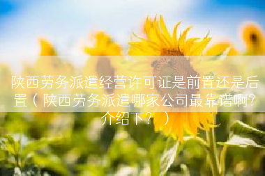 陕西劳务派遣经营许可证是前置还是后置（陕西劳务派遣哪家公司最靠谱啊？介绍下？）